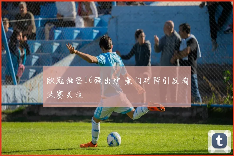 欧冠抽签16强出炉 豪门对阵引发淘汰赛关注