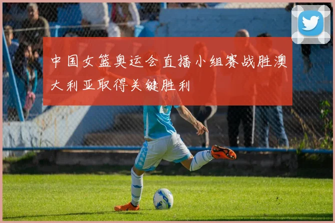 中国女篮奥运会直播小组赛战胜澳大利亚取得关键胜利