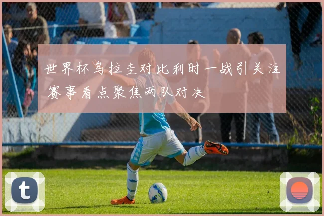 世界杯乌拉圭对比利时一战引关注 赛事看点聚焦两队对决