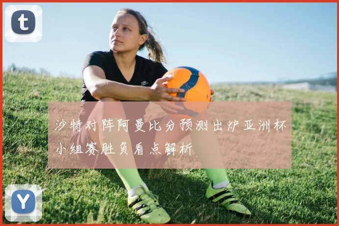沙特对阵阿曼比分预测出炉亚洲杯小组赛胜负看点解析