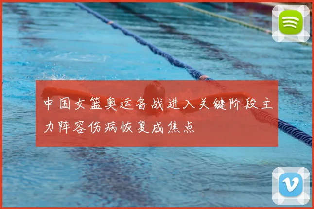 中国女篮奥运备战进入关键阶段主力阵容伤病恢复成焦点