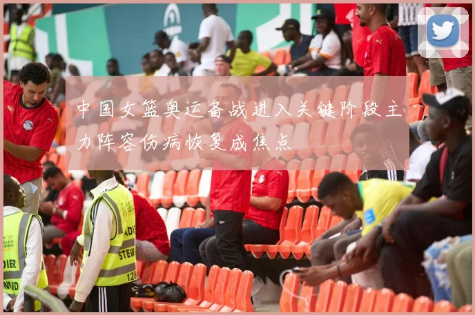 中国女篮奥运备战进入关键阶段主力阵容伤病恢复成焦点