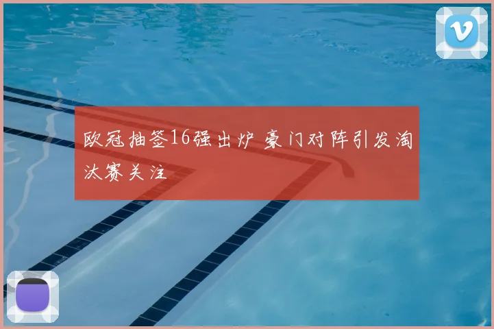 欧冠抽签16强出炉 豪门对阵引发淘汰赛关注