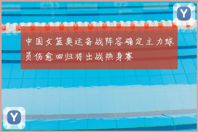 中国女篮奥运备战阵容确定主力球员伤愈回归将出战热身赛