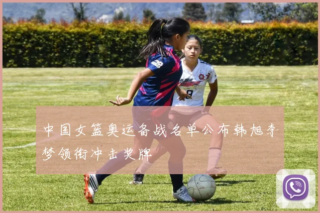 中国女篮奥运备战名单公布韩旭李梦领衔冲击奖牌