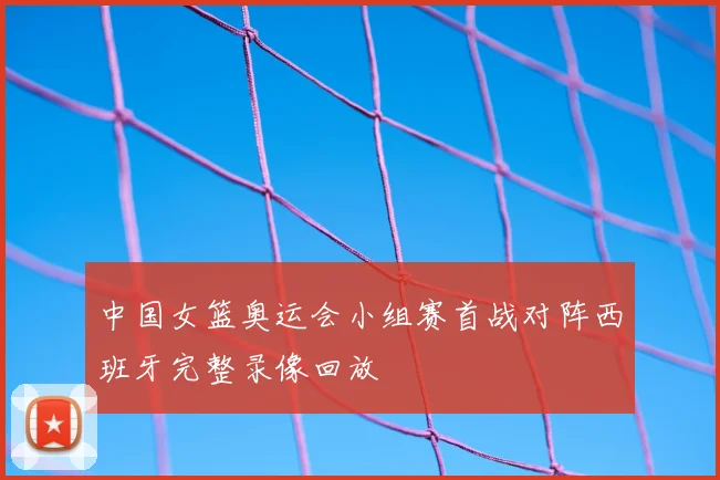 中国女篮奥运会小组赛首战对阵西班牙完整录像回放