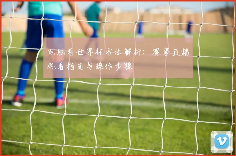 电脑看世界杯方法解析:赛事直播观看指南与操作步骤