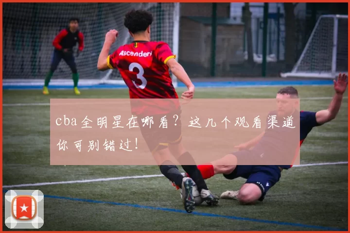 cba全明星在哪看？这几个观看渠道你可别错过！