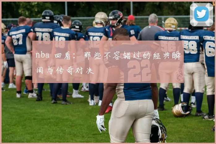 nba 回看：那些不容错过的经典瞬间与传奇对决