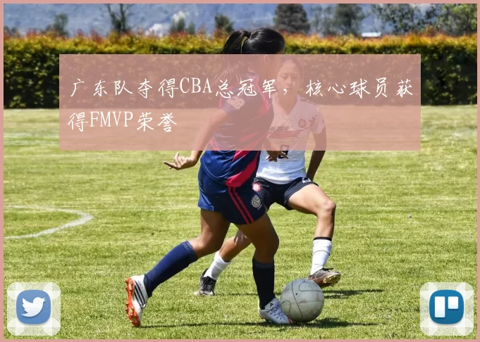 广东队夺得CBA总冠军，核心球员获得FMVP荣誉