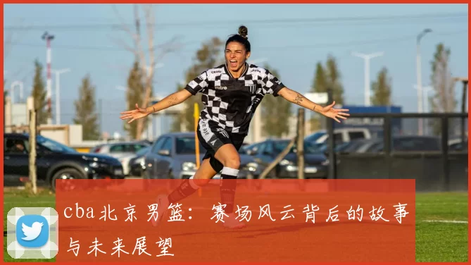 cba北京男篮:赛场风云背后的故事与未来展望