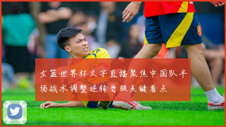 女篮世界杯文字直播聚焦中国队半场战术调整逆转晋级关键看点