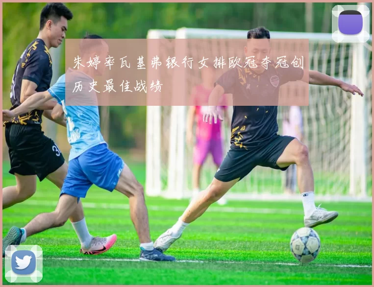 朱婷率瓦基弗银行女排欧冠夺冠创历史最佳战绩