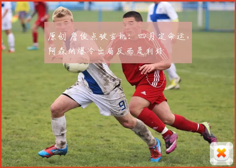 原创 詹俊点破玄机：四月定命运，阿森纳爆冷出局反而是利好