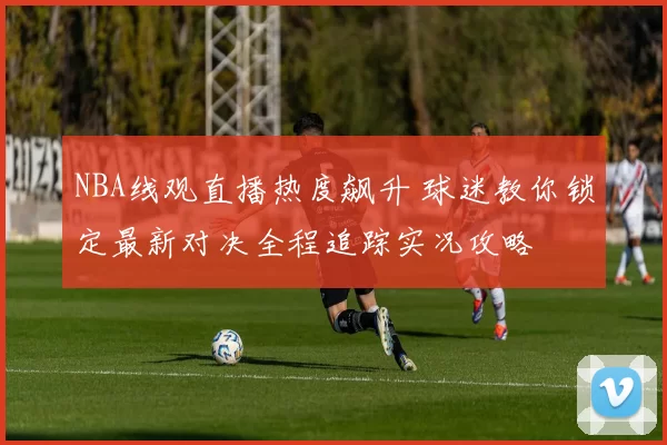 NBA线观直播热度飙升 球迷教你锁定最新对决全程追踪实况攻略