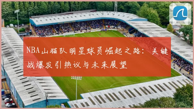 NBA山猫队明星球员崛起之路：关键战爆发引热议与未来展望