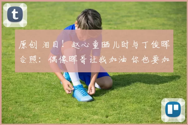 原创 泪目！赵心童晒儿时与丁俊晖合照：偶像晖哥让我加油 你也要加油啊