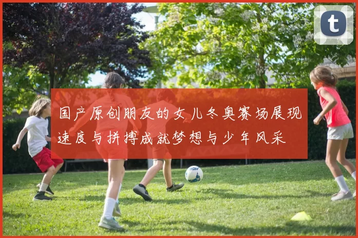 国产原创朋友的女儿冬奥赛场展现速度与拼搏成就梦想与少年风采