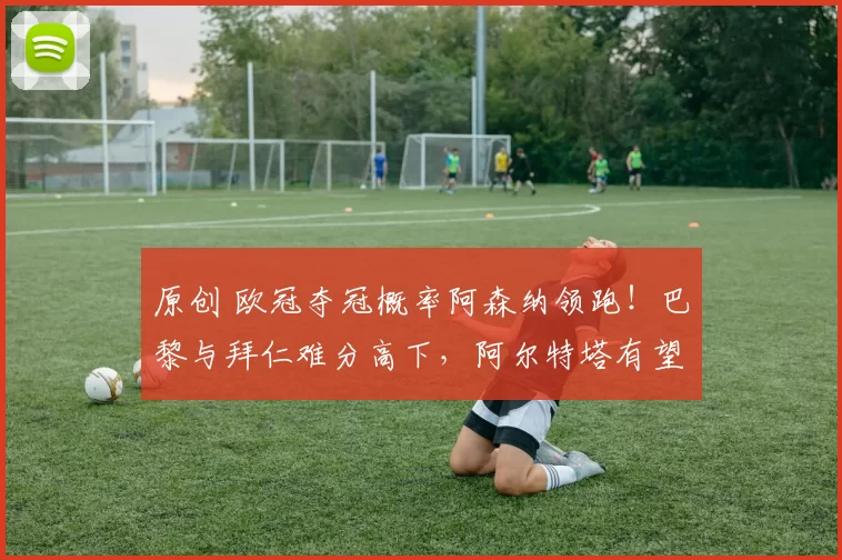 原创 欧冠夺冠概率阿森纳领跑！巴黎与拜仁难分高下，阿尔特塔有望带队登顶