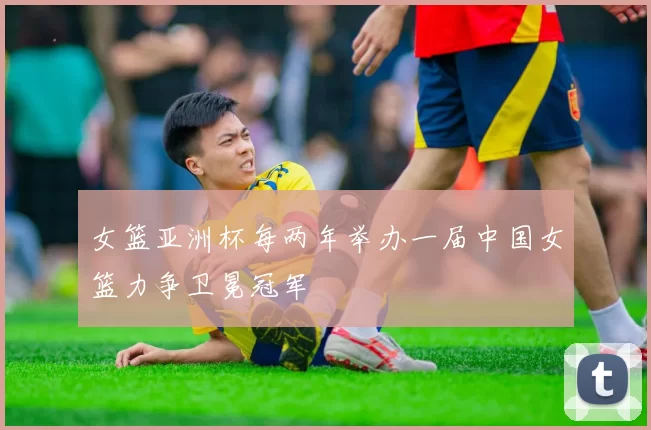 女篮亚洲杯每两年举办一届中国女篮力争卫冕冠军