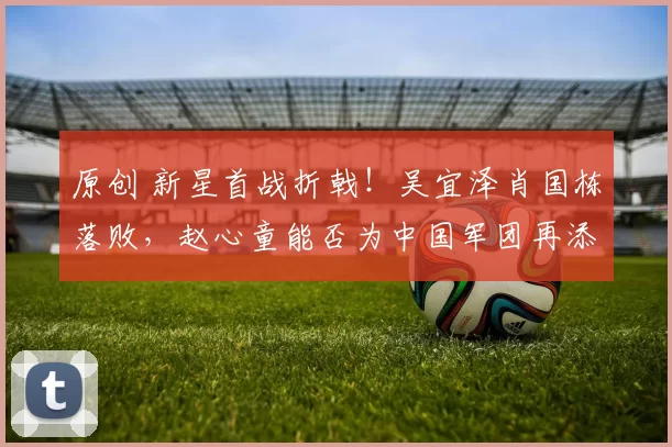 原创 新星首战折戟！吴宜泽肖国栋落败，赵心童能否为中国军团再添佳绩？