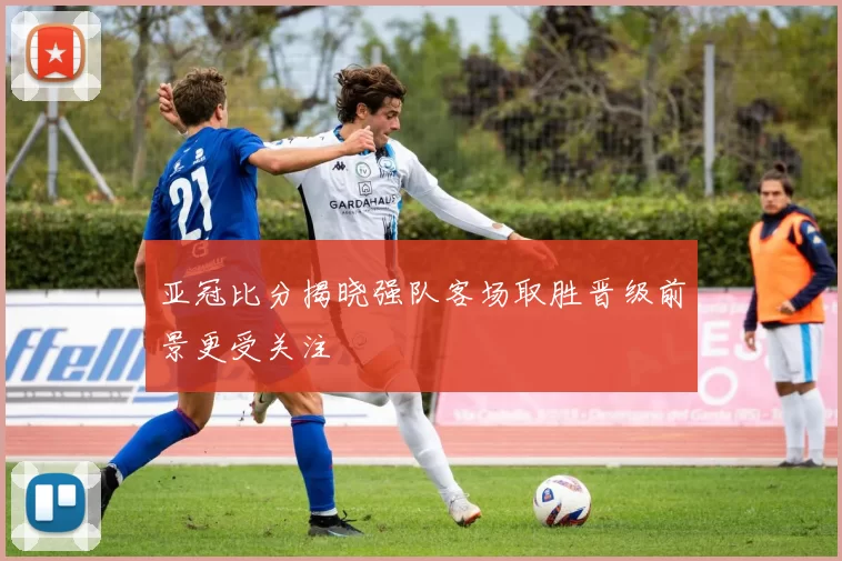 亚冠比分揭晓强队客场取胜晋级前景更受关注