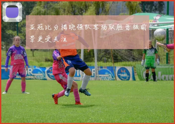 亚冠比分揭晓强队客场取胜晋级前景更受关注