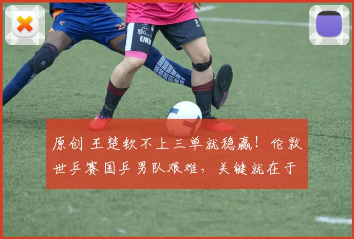 原创 王楚钦不上三单就稳赢！伦敦世乒赛国乒男队艰难，关键就在于排兵