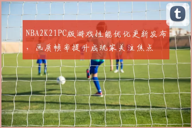 NBA2K21PC版游戏性能优化更新发布，画质帧率提升成玩家关注焦点