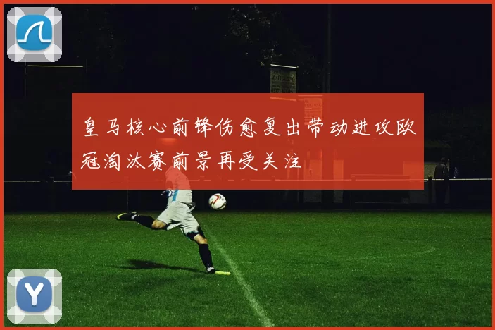 皇马核心前锋伤愈复出带动进攻欧冠淘汰赛前景再受关注