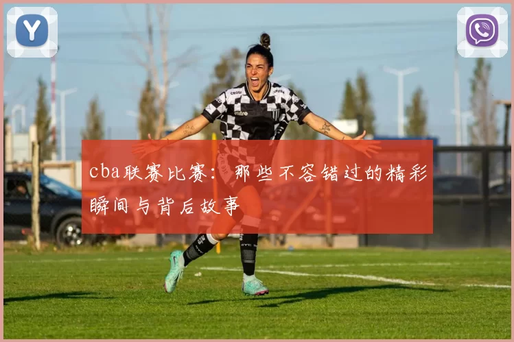 cba联赛比赛：那些不容错过的精彩瞬间与背后故事