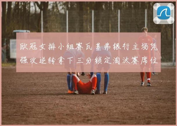 欧冠女排小组赛瓦基弗银行主场凭强攻逆转拿下三分锁定淘汰赛席位
