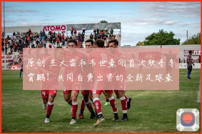 原创 王大雷和韦世豪刚首次联手李霄鹏！共同自费出资的全新足球豪门，就已亮相