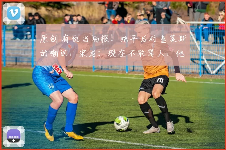 原创 有仇当场报！绝平后对基莱斯的嘲讽，宋龙：现在不敢骂人，他想激怒我