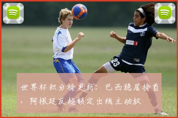 世界杯积分榜更新：巴西稳居榜首，阿根廷反超锁定出线主动权