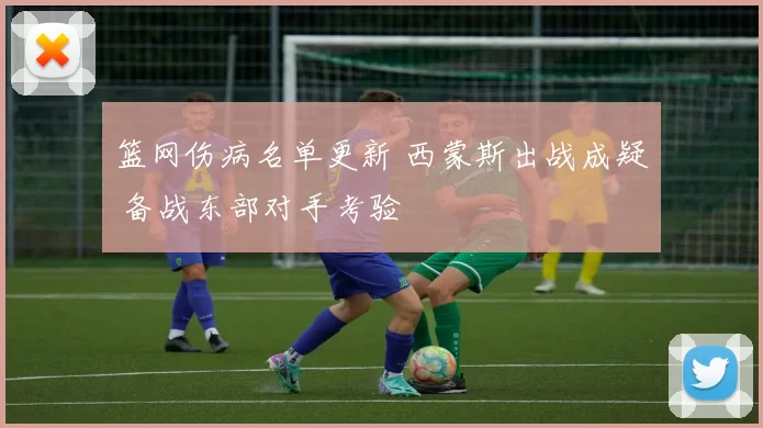 篮网伤病名单更新 西蒙斯出战成疑 备战东部对手考验