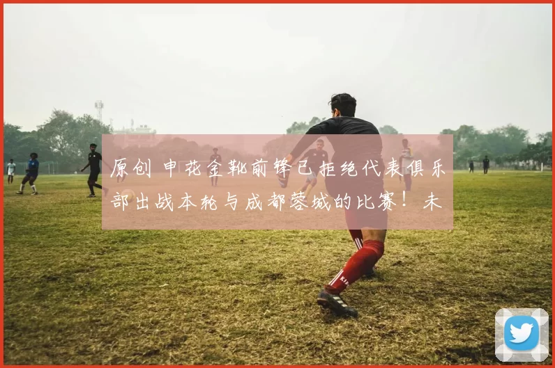 原创 申花金靴前锋已拒绝代表俱乐部出战本轮与成都蓉城的比赛！未来他将转会去国安，却被辟谣