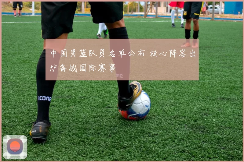 中国男篮队员名单公布 核心阵容出炉备战国际赛事