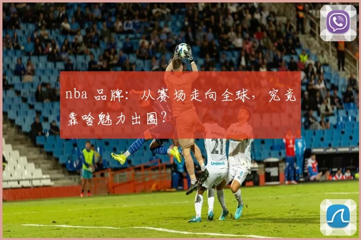 nba 品牌：从赛场走向全球，究竟靠啥魅力出圈？