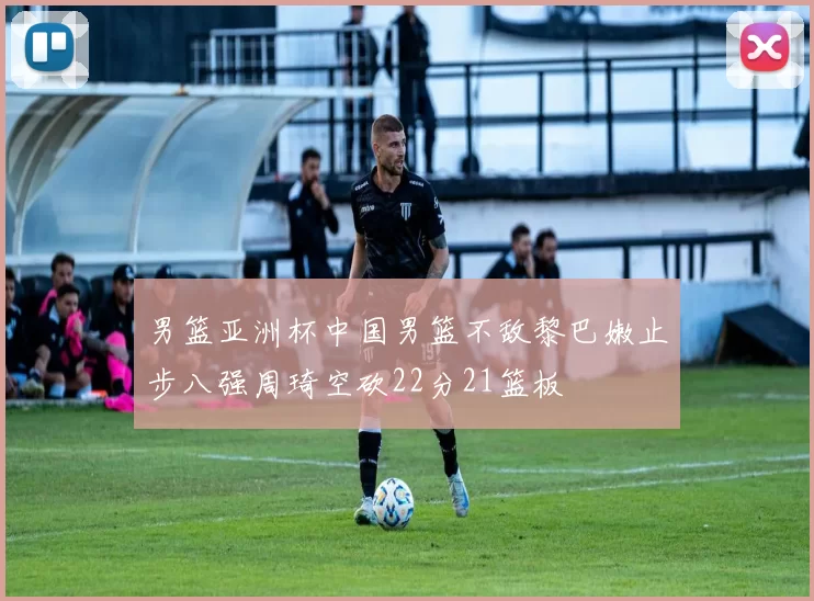 男篮亚洲杯中国男篮不敌黎巴嫩止步八强周琦空砍22分21篮板