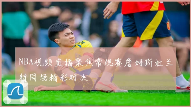 NBA视频直播聚焦常规赛詹姆斯杜兰特同场精彩对决