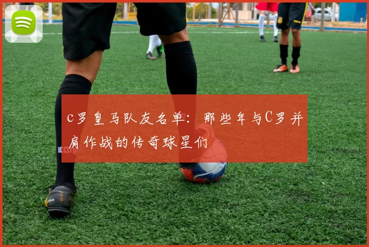 c罗皇马队友名单:那些年与C罗并肩作战的传奇球星们