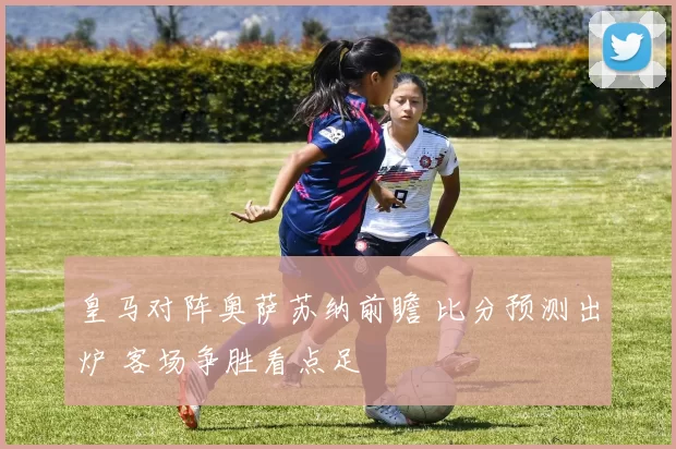 皇马对阵奥萨苏纳前瞻 比分预测出炉 客场争胜看点足