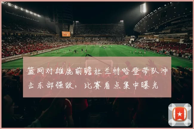 篮网对雄鹿前瞻杜兰特哈登带队冲击东部强敌，比赛看点集中曝光