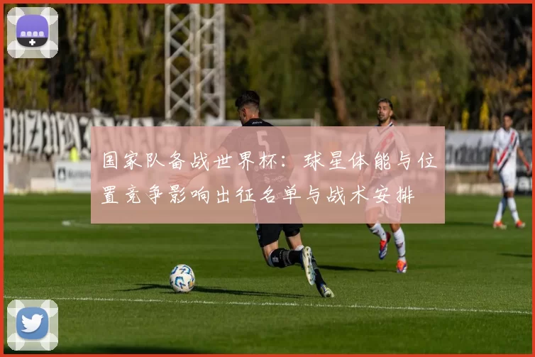 国家队备战世界杯：球星体能与位置竞争影响出征名单与战术安排