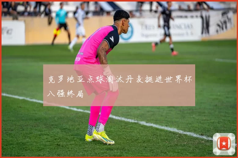 克罗地亚点球淘汰丹麦挺进世界杯八强终局