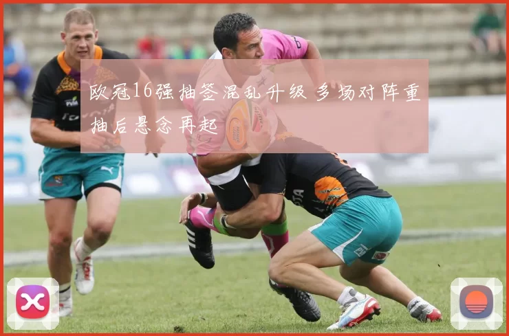欧冠16强抽签混乱升级 多场对阵重抽后悬念再起
