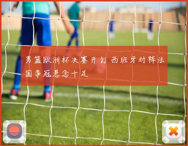 男篮欧洲杯决赛开打 西班牙对阵法国争冠悬念十足