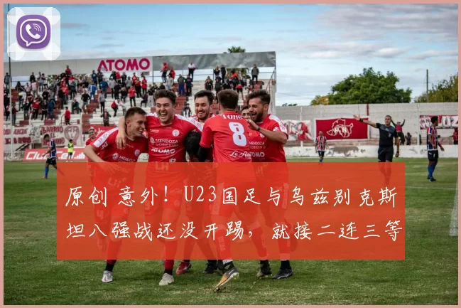 原创 意外！U23国足与乌兹别克斯坦八强战还没开踢，就接二连三等来喜讯