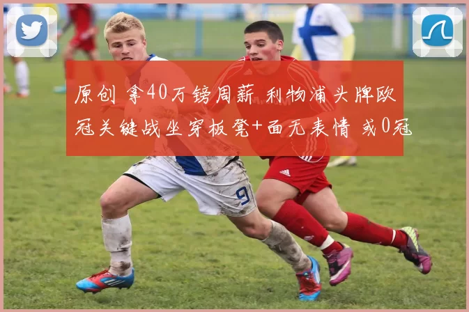 原创 拿40万镑周薪 利物浦头牌欧冠关键战坐穿板凳+面无表情 或0冠告别